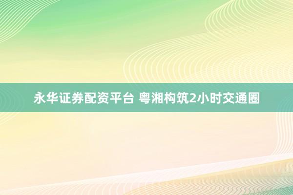 永华证券配资平台 粤湘构筑2小时交通圈