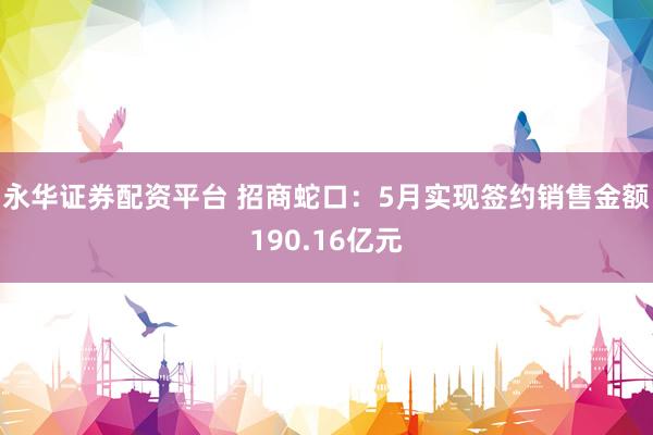 永华证券配资平台 招商蛇口：5月实现签约销售金额190.16亿元