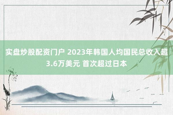 实盘炒股配资门户 2023年韩国人均国民总收入超3.6万美元 首次超过日本