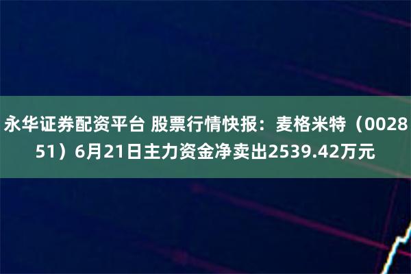 永华证券配资平台 股票行情快报：麦格米特（002851）6月21日主力资金净卖出2539.42万元