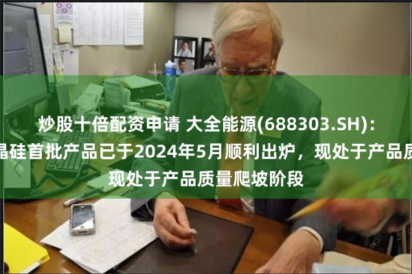 炒股十倍配资申请 大全能源(688303.SH)：半导体级多晶硅首批产品已于2024年5月顺利出炉，现处于产品质量爬坡阶段