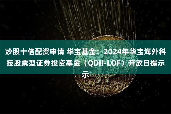 炒股十倍配资申请 华宝基金：2024年华宝海外科技股票型证券投资基金（QDII-LOF）开放日提示