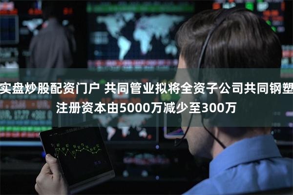 实盘炒股配资门户 共同管业拟将全资子公司共同钢塑注册资本由5000万减少至300万