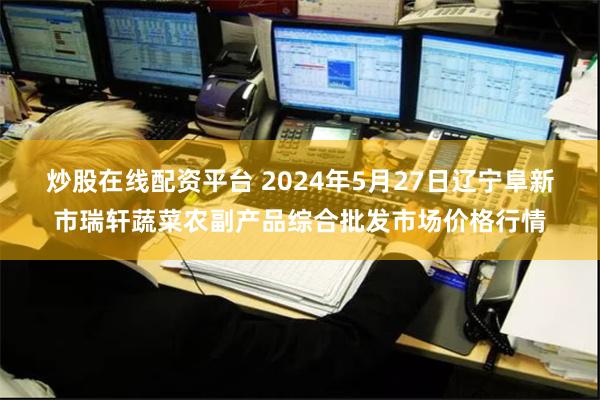 炒股在线配资平台 2024年5月27日辽宁阜新市瑞轩蔬菜农副产品综合批发市场价格行情