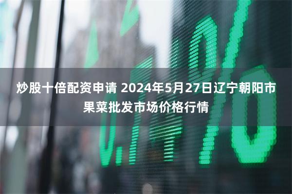 炒股十倍配资申请 2024年5月27日辽宁朝阳市果菜批发市场价格行情