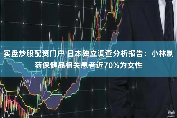 实盘炒股配资门户 日本独立调查分析报告：小林制药保健品相关患者近70%为女性