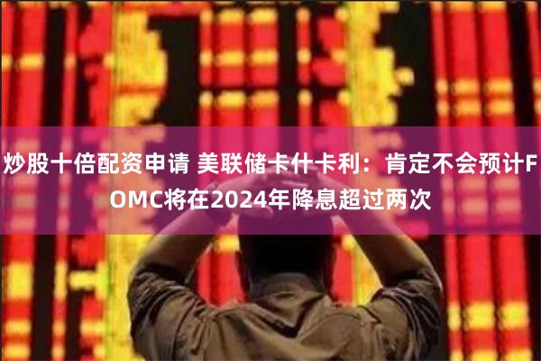 炒股十倍配资申请 美联储卡什卡利：肯定不会预计FOMC将在2024年降息超过两次