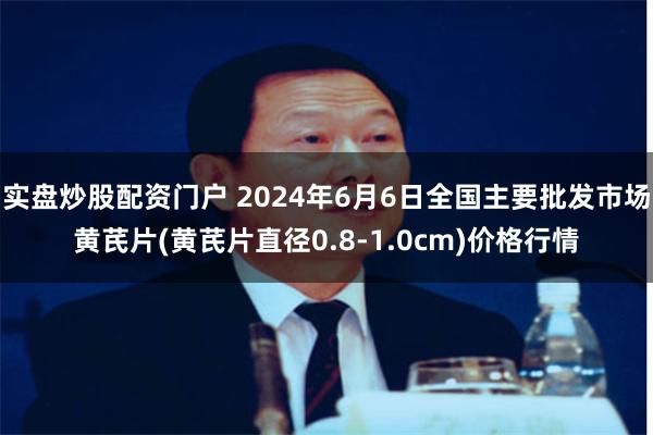 实盘炒股配资门户 2024年6月6日全国主要批发市场黄芪片(黄芪片直径0.8-1.0cm)价格行情