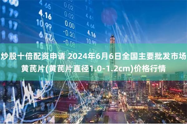 炒股十倍配资申请 2024年6月6日全国主要批发市场黄芪片(黄芪片直径1.0-1.2cm)价格行情