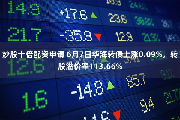 炒股十倍配资申请 6月7日华海转债上涨0.09%，转股溢价率113.66%