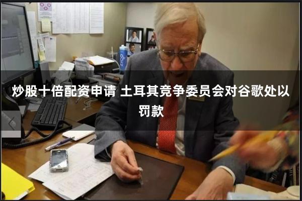 炒股十倍配资申请 土耳其竞争委员会对谷歌处以罚款