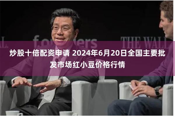 炒股十倍配资申请 2024年6月20日全国主要批发市场红小豆价格行情