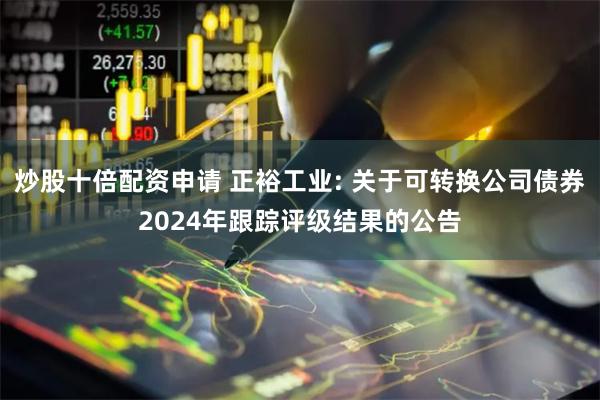 炒股十倍配资申请 正裕工业: 关于可转换公司债券2024年跟踪评级结果的公告