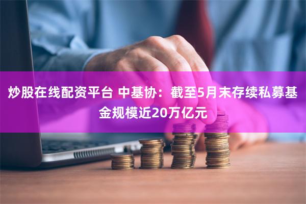 炒股在线配资平台 中基协：截至5月末存续私募基金规模近20万亿元