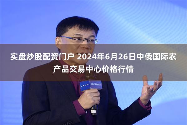 实盘炒股配资门户 2024年6月26日中俄国际农产品交易中心价格行情