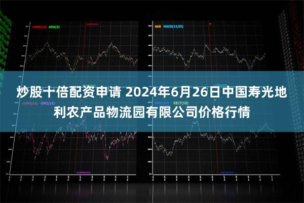 炒股十倍配资申请 2024年6月26日中国寿光地利农产品物流园有限公司价格行情