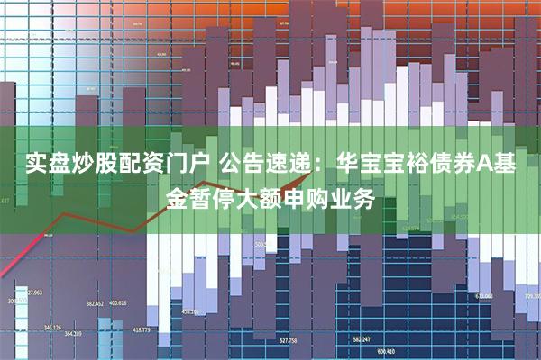 实盘炒股配资门户 公告速递：华宝宝裕债券A基金暂停大额申购业务