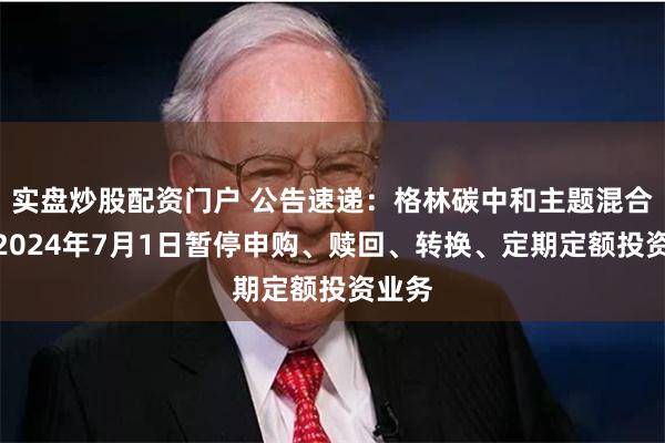 实盘炒股配资门户 公告速递：格林碳中和主题混合基金2024年7月1日暂停申购、赎回、转换、定期定额投资业务