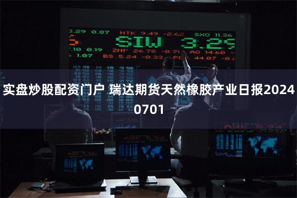 实盘炒股配资门户 瑞达期货天然橡胶产业日报20240701