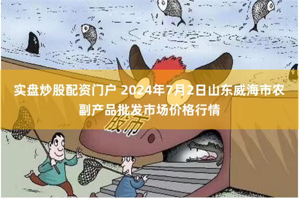 实盘炒股配资门户 2024年7月2日山东威海市农副产品批发市场价格行情