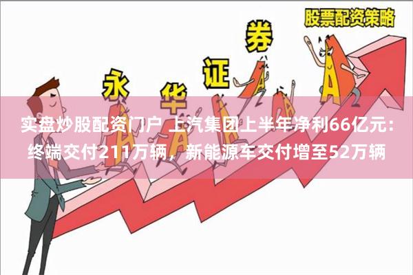 实盘炒股配资门户 上汽集团上半年净利66亿元：终端交付211万辆，新能源车交付增至52万辆