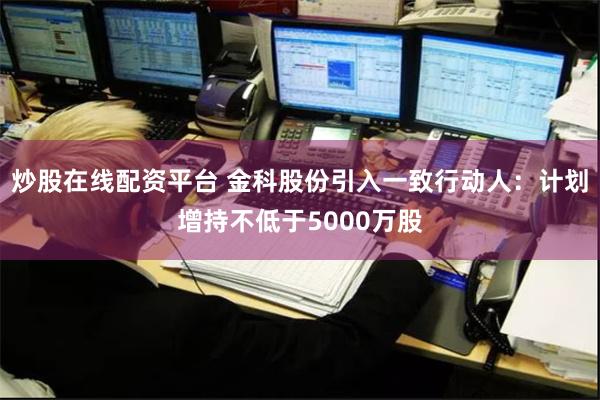 炒股在线配资平台 金科股份引入一致行动人：计划增持不低于5000万股