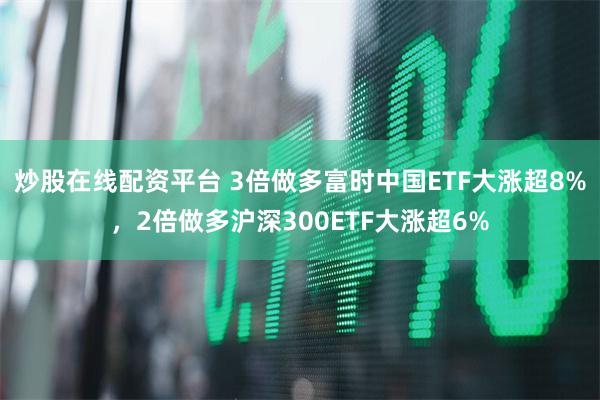 炒股在线配资平台 3倍做多富时中国ETF大涨超8%，2倍做多沪深300ETF大涨超6%